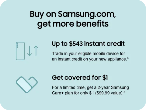 Buy on Samsung.com, get more benefits - Up to $543 instant credit | Trade in your eligible mobile device for an instant credit on your new appliance.⁴ - Get covered for $1 | For a limited time, get a 2-year Samsung Care+ plan for only $1 ($99.99 value).⁵