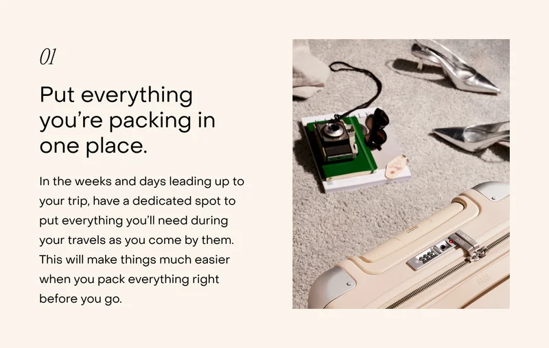 Put everything you’re packing in one place. In the weeks and days leading up to your trip, have a dedicated spot to put everything you’ll need during your travels as you come by them. This will make things much easier when you pack everything right before you go.