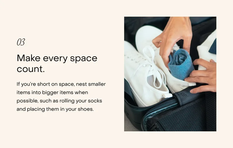 Make every space count. If you’re short on space, nest smaller items into bigger items when possible, such as rolling your socks and placing them in your shoes.