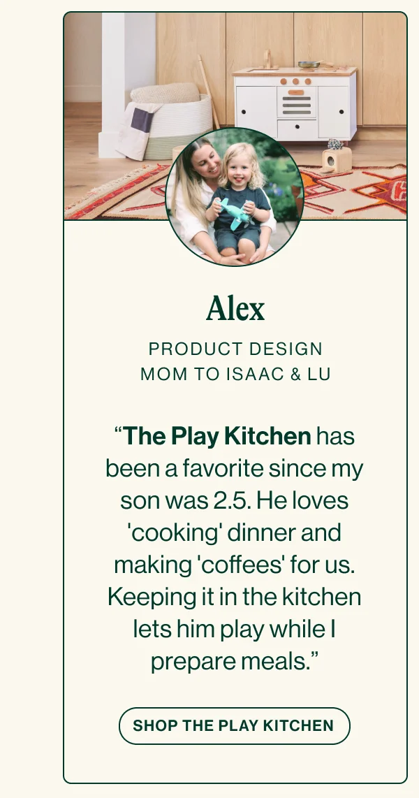 ALEX PRODUCT DESIGN. MOM TO ISAAC & LU. “The Play Kitchen has been a favorite since my son was 2.5. He loves 'cooking' dinner and making 'coffees' for us. Keeping it in the kitchen lets him play while I prepare meals.”