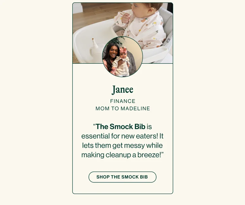 JANEE FINANCE. MOM TO MADELINE “The Smock Bib is essential for new eaters! It lets them get messy while making cleanup a breeze!”