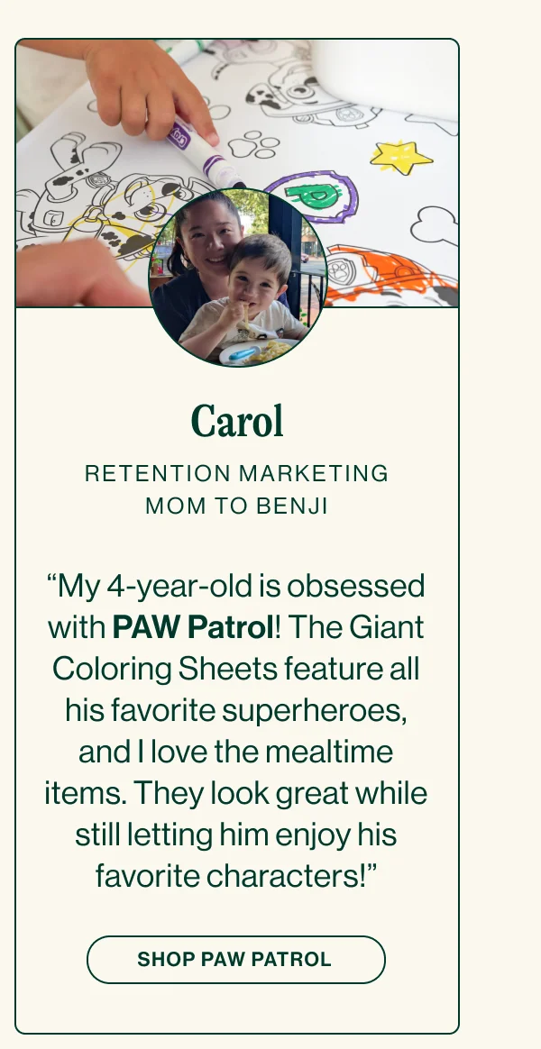 CAROL RETENTION MARKETING. MOM TO BENJI  “My 4-year-old is obsessed with PAW Patrol! The Giant Coloring Sheets feature all his favorite superheroes, and I love the mealtime items. They look great while still letting him enjoy his favorite characters!”