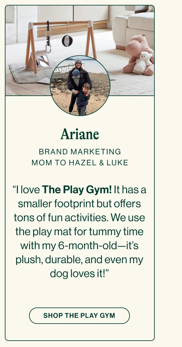 ARIANE BRAND MARKETING. MOM TO HAZEL & LUKE. “I love The Play Gym! It has a smaller footprint but offers tons of fun activities. We use the play mat for tummy time with my 6-month-old—it’s plush, durable, and even my dog loves it!”