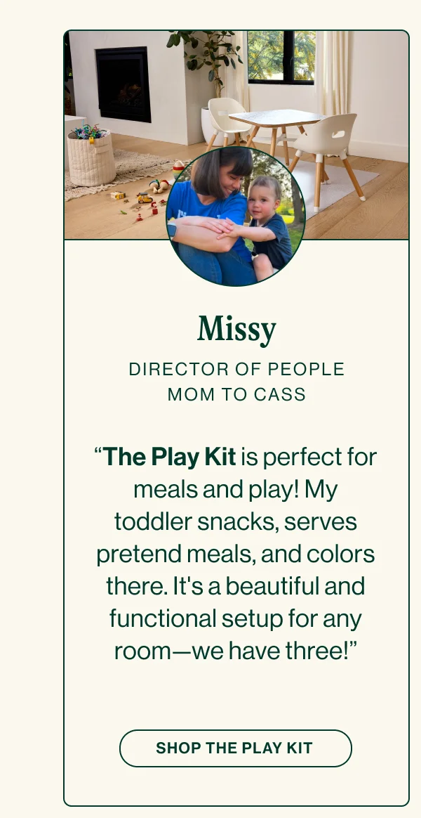 MISSY. DIRECTOR OF PEOPLE, MOM TO CASS. “The Play Kit is perfect for meals and play! My toddler snacks, serves pretend meals, and colors there. It's a beautiful and functional setup for any room—we have three!”