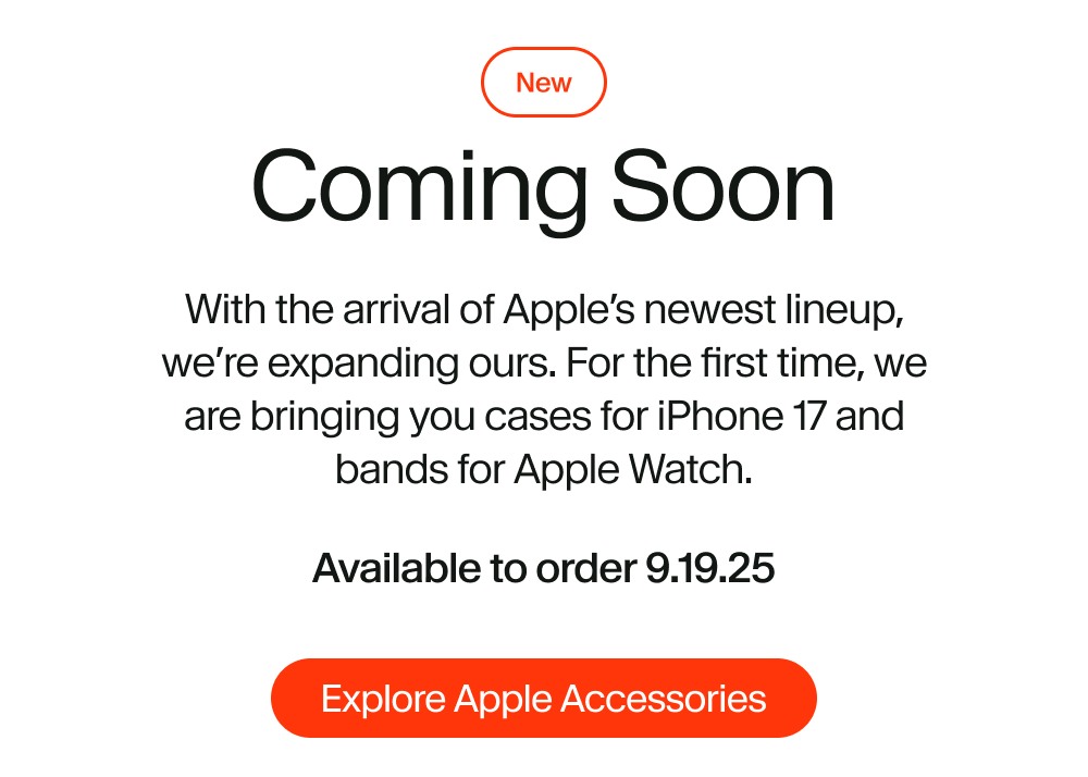 With the arrival of Apple’s newest lineup, we’re expanding ours. For the first time, we are bringing you cases for iPhone 17 and bands for Apple Watch. Available to order 9.19.25
