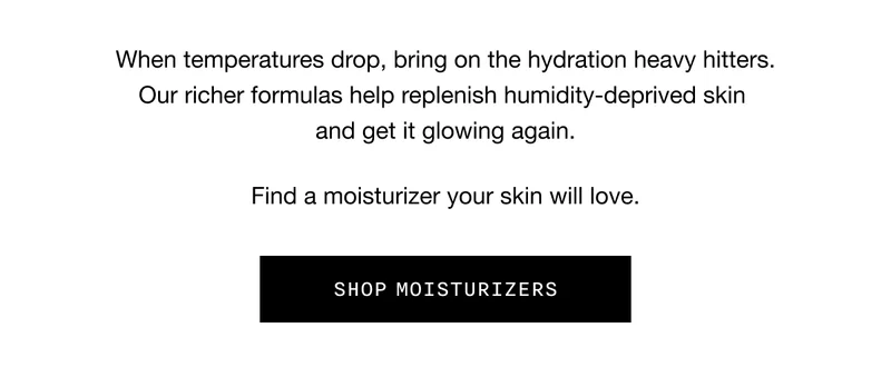 When temperatures drop, bring on the hydration heavy hitters. Our richer formulas help replenish humidity-deprived skin and get it glowing again. Find a moisturizer your skin will love. SHOP MOISTURIZERS