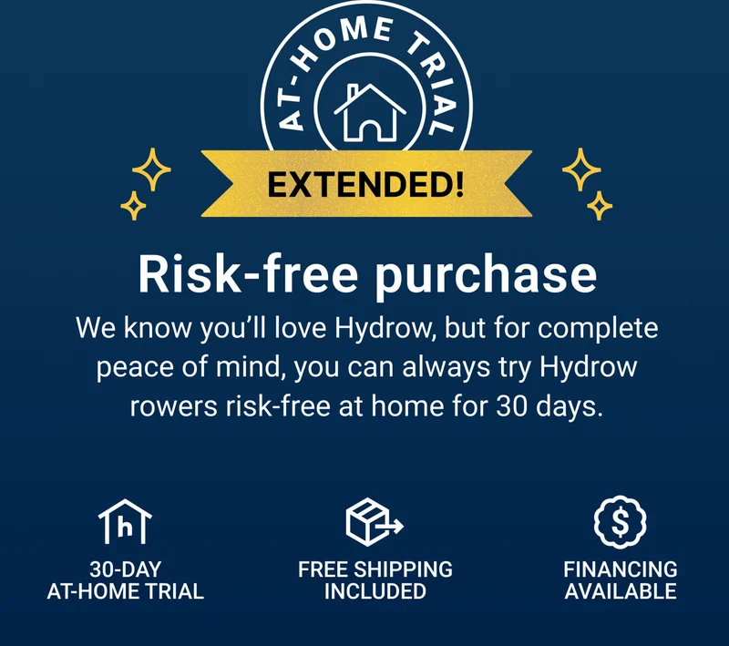 Risk-free purchase. We know you'll love Hydrow, but for complete peace of mind, you can always try Hydrow rowers risk-free at home for 30 days. 30-day at-home trial. Free shipping included. Financing available.