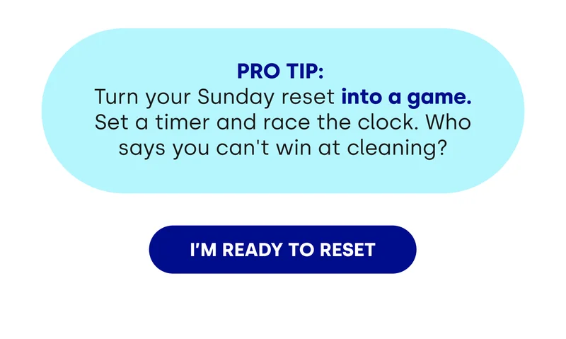 PRO TIP:  Turn your Sunday reset into a game. Set a timer and race the clock. Who says you can't win at cleaning? [I'M READY TO RESET]