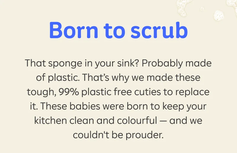 Born to scrub. That sponge in your sink? Probably made of plastic. That’s why we made these tough, 99% plastic free cuties to replace it. These babies were born to keep your kitchen clean and colourful — and we couldn't be prouder.