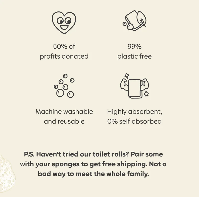50% of profits donated. 99% plastic free. Machine washable and reusable. Highly absorbent, 0% self absorbed. P.S. Haven't tried our toilet rolls? Pair some with your sponges to get free shipping. Not a bad way to meet the whole family.