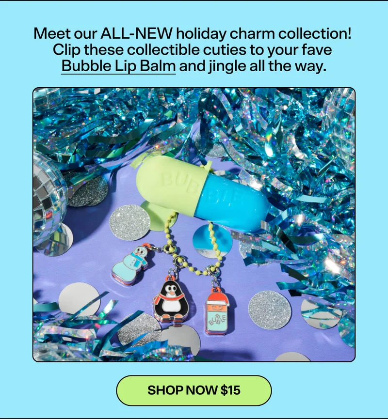 Meet our ALL-NEW holiday charm collection! Clip these collectible cuties to your fave Bubble Lip Balm and jingle all the way. SHOP NOW $15