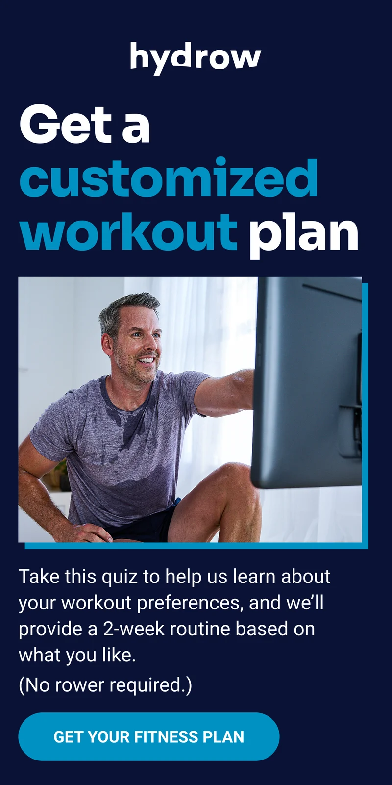 hydrow Get a customized workout plan Take this quiz to help us learn about your workout preferences, and we'll provide a 2-week routine based on what you like. (No rower required.) Get your fitness plan
