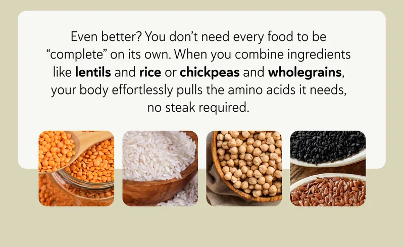 Even better? You don’t need every food to be “complete” on its own. When you combine ingredients like lentils and rice or chickpeas and wholegrains, your body effortlessly pulls the amino acids it needs, no steak required.
