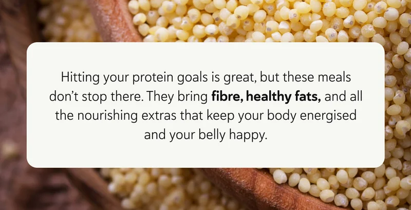 Hitting your protein goals is great, but these meals don’t stop there. They bring fibre, healthy fats, and all the nourishing extras that keep your body energised and your belly happy.