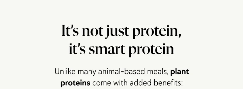 It’s not just protein, it’s smart protein. Unlike many animal-based meals, plant proteins come with added benefits: