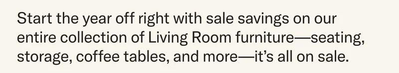 Start the year off right with sale savings on our entire collection of Living Room furniture—seating, storage, coffee tables, and more—it’s all on sale.