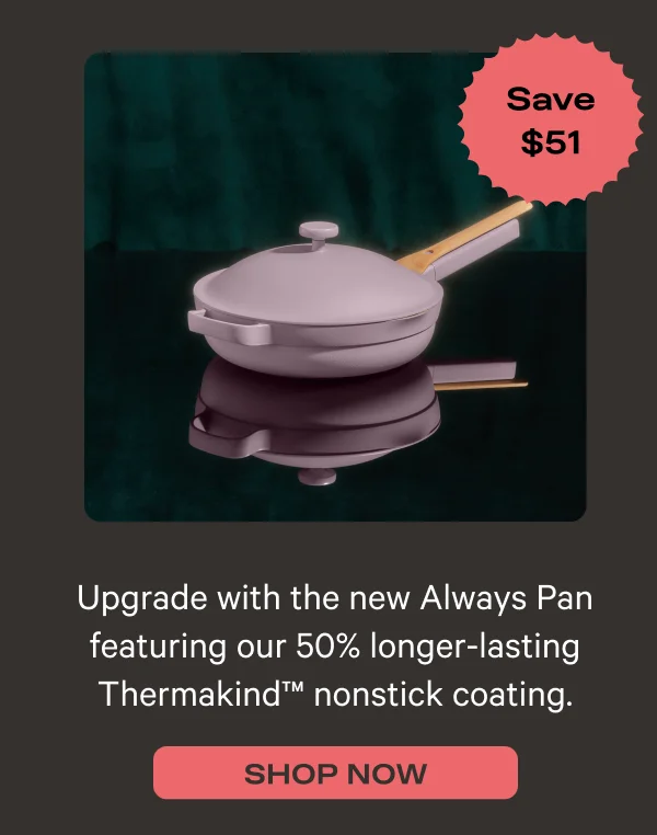 Upgrade with the new Always Pan featuring our 50% longer-lasting Thermakind nontstick coating - Save $51 - Shop Nowg.