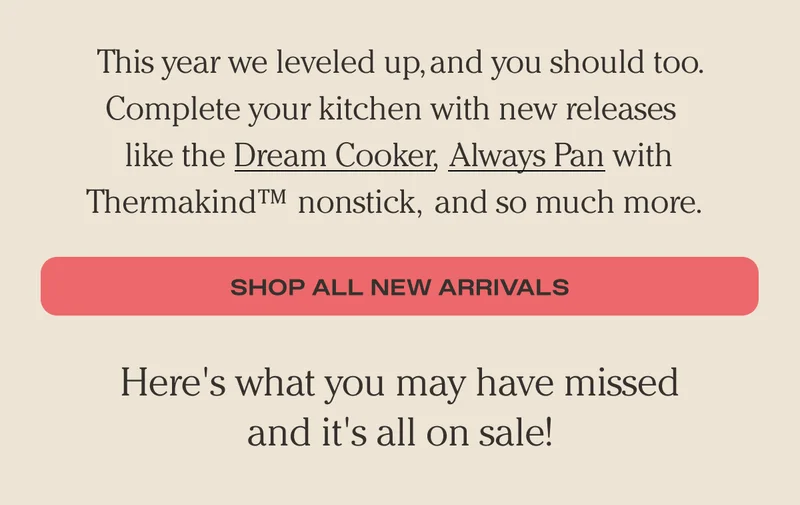 This year we leveled up, and you should too. Complete your kitchen with new releases like the Dream Cooker, Always Pan with Thermakind nonstick, and so much more. - Shop All New Arrivals - Here's what you may have missed and it's all on sale!