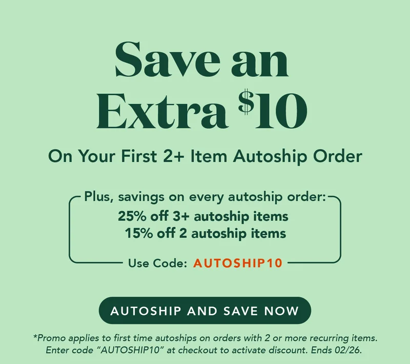 Save an extra $10 on your first 2+ item autoship order with code AUTOSHIP10. PLUS savings on every order! Autoship and save now! Promo applies to first time autoships on orders with 2 or more recurring items. Enter code AUTOSHIP10 at checkout to activate discount. Ends 02/26