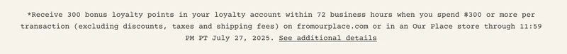 *Receive 300 bonus loyalty points in your loyalty account within 72 business hours when you spend $300 or more per transaction (excluding discounts, taxes and shipping fees) on fromourplace.com or in an Our Place store through 11:59 PM PT July 27, 2025. See additional details