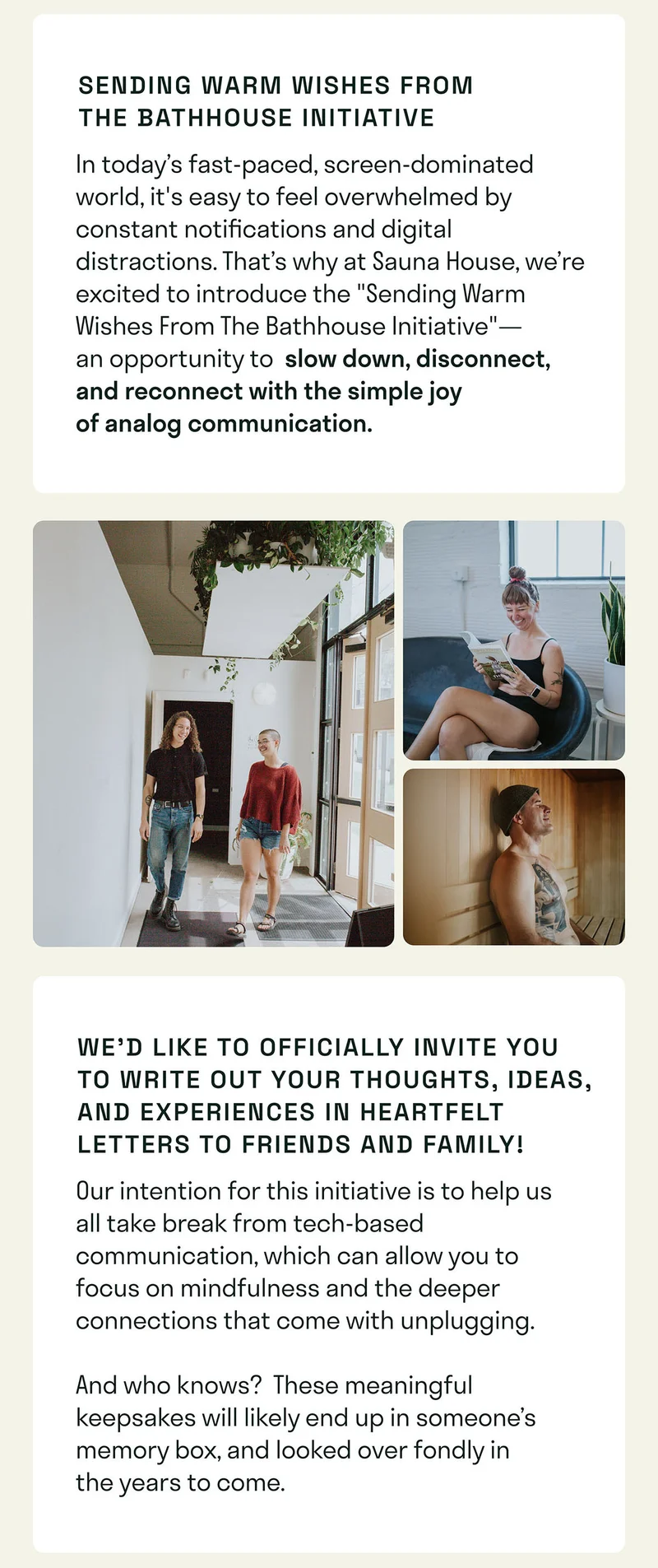 In today’s fast-paced, screen-dominated world, it's easy to feel overwhelmed by constant notifications and digital distractions. That’s why at Sauna House, we’re excited to introduce the "Sending Warm Wishes From The Bathhouse Initiative"—an opportunity to slow down, disconnect, and reconnect with the simple joy of analog communication.  You can write heartfelt letters to friends and family, sharing your thoughts in a tangible, meaningful way. This initiative promotes the benefits of taking a break from technology, allowing you to focus on mindfulness and the deeper connections that come with unplugging.