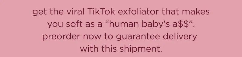get the viral TikTok exfoliator that makes you soft as a "human baby's a$$". preorder now to guarantee delivery with this shipment