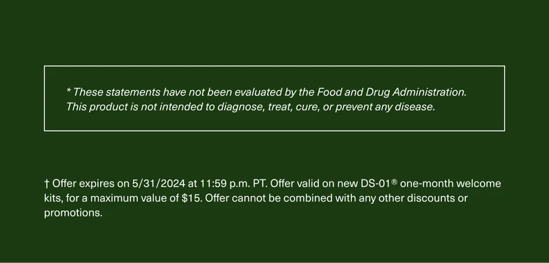 * These statements have not been evaluated by the Food and Drug Administration. This product is not intended to diagnose, treat, cure, or prevent any disease. † Offer expires on 5/31/2024 at 11:59 p.m. PT. Offer valid on new DS-01® one-month welcome kits, for a maximum value of $15. Offer cannot be combined with any other discounts or promotions.