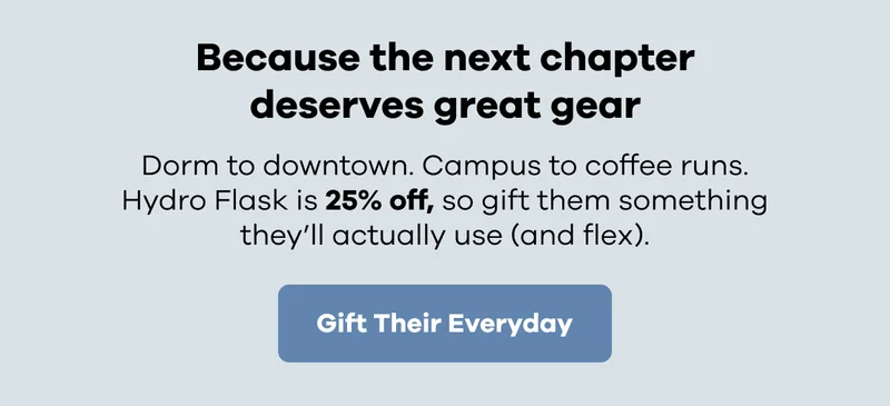 Because the next chapter deserves great gear. Dorm to downtown. Campus to coffee runs. Hydro Flask is 25% off, so gift them something they'll actually use (and flex). | Gift Their Everyday