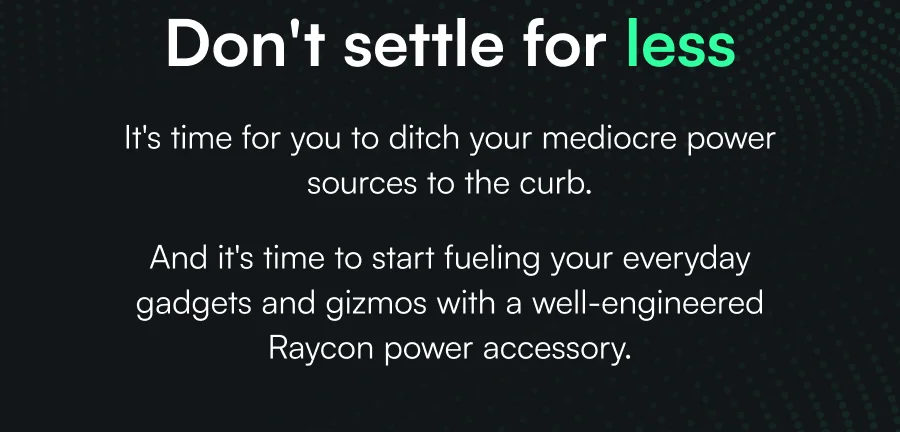 Don't settle for less. It's time for you to ditch your mediocre power sources to the curb. And it's time to start fueling your everyday gadgets and gizmos with a well-engineered Raycon power accessory.