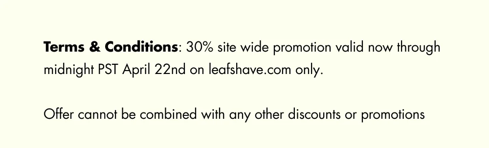 Terms & Conditions: 30% site wide promotion valid now through midnight PST April 22nd on&nbsp;leafshave.com&nbsp;only.   Offer cannot be combined with any other discounts or promotions