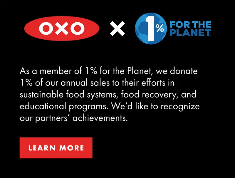 OXO x 1% FOR THE PLANET As a member of 1% for the Planet, we donate 1% of our annual sales to their efforts in sustainable food systems, food recovery, and educational programs.  We'd like to recognize our partners' achievements. | Learn More
