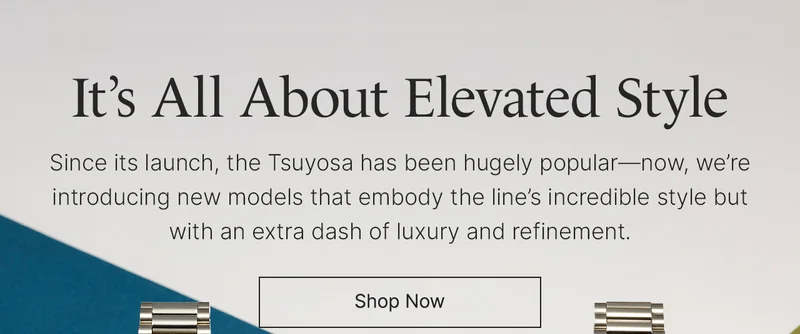 It’s All About Elevated Style: Since its launch, the Tsuyosa has been hugely popular—now, we’re introducing new models that embody the line’s incredible style but with an extra dash of luxury and refinement. Shop Now