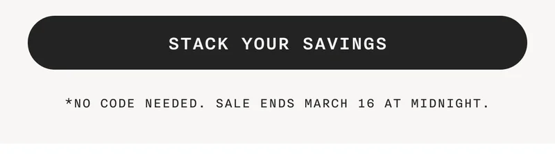 STACK YOUR SAVINGS - *No Code Needed. Sale Ends March 16 At Midnight.