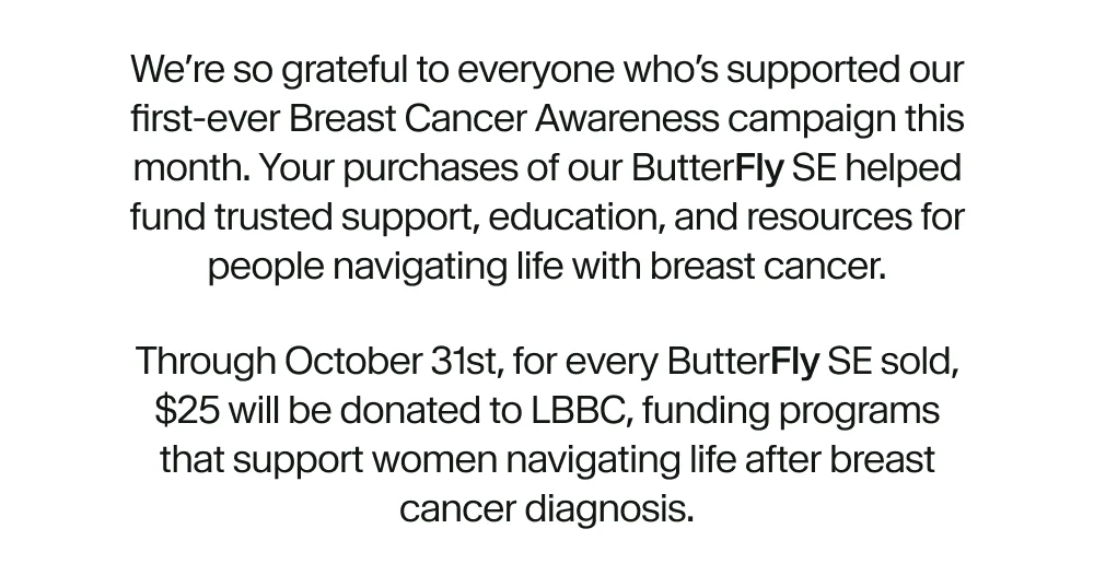 We’re so grateful to everyone who’s supported our first-ever Breast Cancer Awareness campaign this month. Your purchases of our Butterfly SE helped fund trusted support, education, and resources for people navigating life with breast cancer.