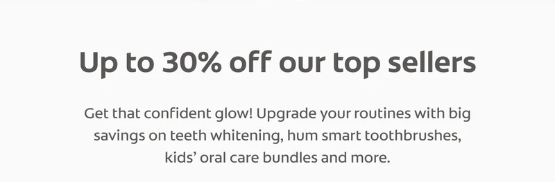 Up to 30% off our top sellers Get that confident glow! Upgrade your routines with big savings on teeth whitening, hum smart toothbrushes, kids' oral care bundles and more.