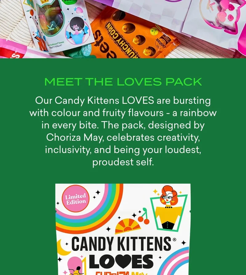 Meet the LOVES Pack  Our Candy Kittens LOVES are bursting with colour and fruity flavours - a rainbow in every bite. The pack, designed by Choriza May, celebrates creativity, inclusivity, and being your loudest, proudest self