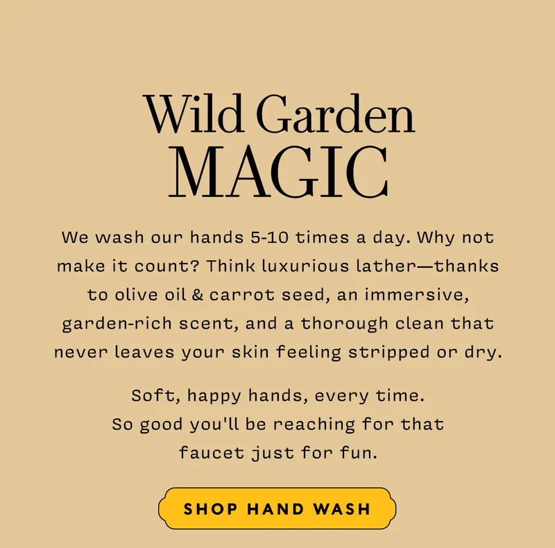 Wild Garden Magic     Shop Handwash     We wash our hands 5-10 times a day. Why not make it count? Think luxurious lather—thanks to olive oil & carrot seed, an immersive, garden-rich scent, and a thorough clean that never leaves your skin feeling stripped or dry. Soft, happy hands, every time. So good you'll be reaching for that faucet just for fun.