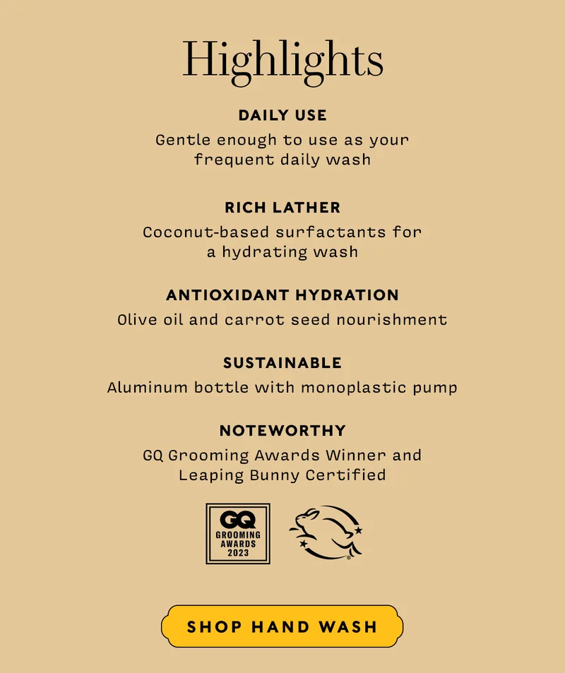 HIGHLIGHTS     DAILY USE Gentle enough to use as your  frequent daily wash  RICH LATHER Coconut-based surfactants for  a hydrating wash  ANTIOXIDANT HYDRATION Olive oil and carrot seed nourishment  SUSTAINABLE Aluminum bottle with monoplastic pump  NOTEWORTHY GQ Grooming Awards Winner andLeaping Bunny Certified     Shop Hand Wash