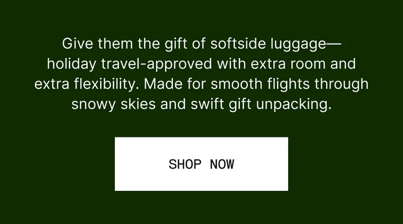 Give them the gift of softside luggage—holiday travel-approved with extra room and extra flexibility. Made for smooth flights through snowy skies and swift gift unpacking. SHOP NOW