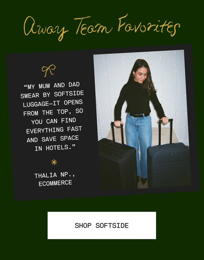Away Team Favorites: My Mum and Dad swear by Softside luggage—it opens from the top, so you can find everything fast and save space in hotels. -Tahlia NP., Retail Marketing & Events. SHOP ALL BAGS