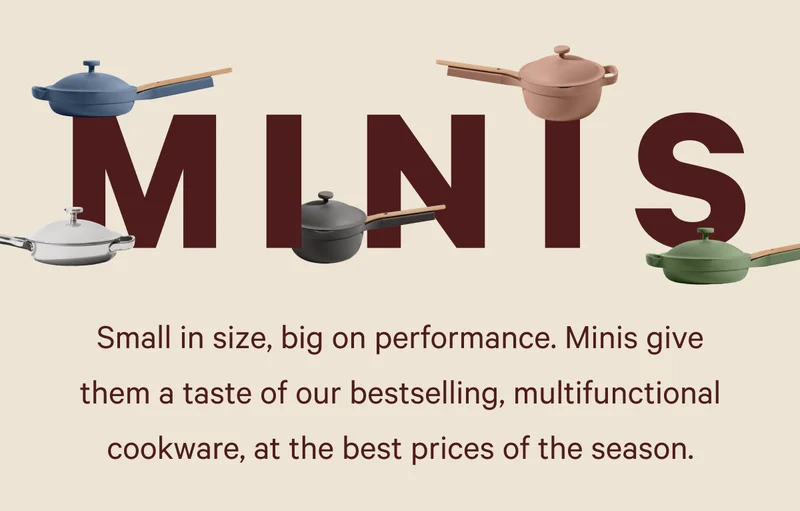 MINIS  Small in size, big on performance. Minis give them a taste of our bestselling, multifunctional cookware, at the best prices of the season.