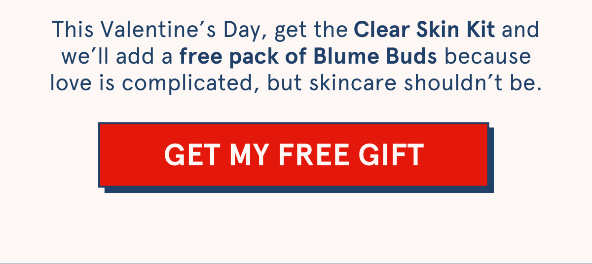 This Valentine’s Day, get the Clear Skin Kit and we’ll add a free pack of Blume Buds because love is complicated, but skincare shouldn’t be. Clear Skin Kit free pack of Blume Buds. [GET MY FREE GIFT]