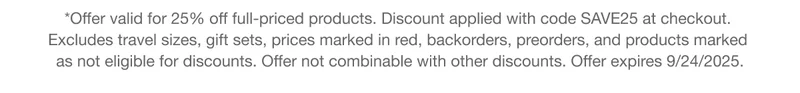 *Offer valid for 25% off full-priced products. Discount applied with code discount code at checkout. Excludes travel sizes, gift sets, prices marked in red, backorders, preorders, and products marked as not eligible for discounts. Offer not combinable with other discounts. Offer expires 9/24/2025.