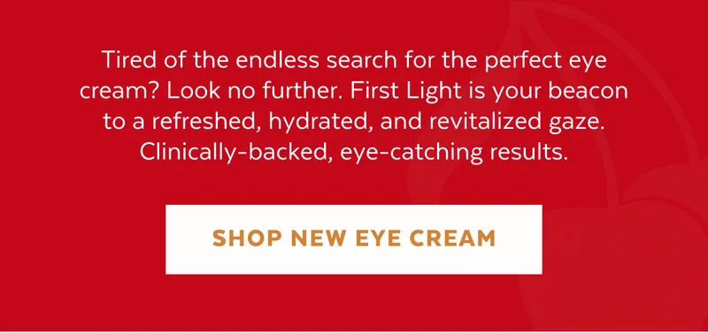 Tired of the endless search for the perfect eye cream? Look no further. First Light is your beacon to a refreshed, hydrated, and revitalized gaze. Clinically-backed, eye-catching results. [SHOP NEW EYE CREAM]