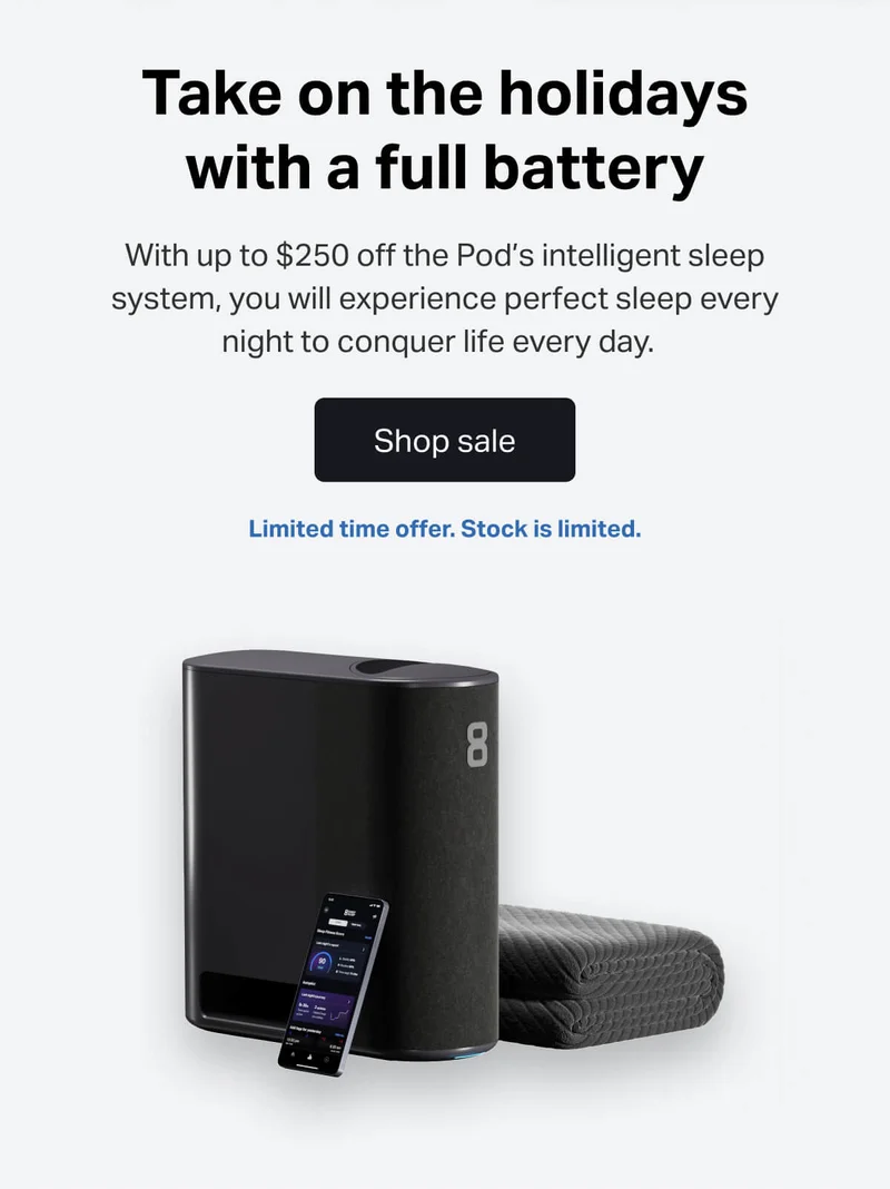 With up to $250 off the Pod’s intelligent sleep system, you will experience perfect sleep every night to conquer life every day.