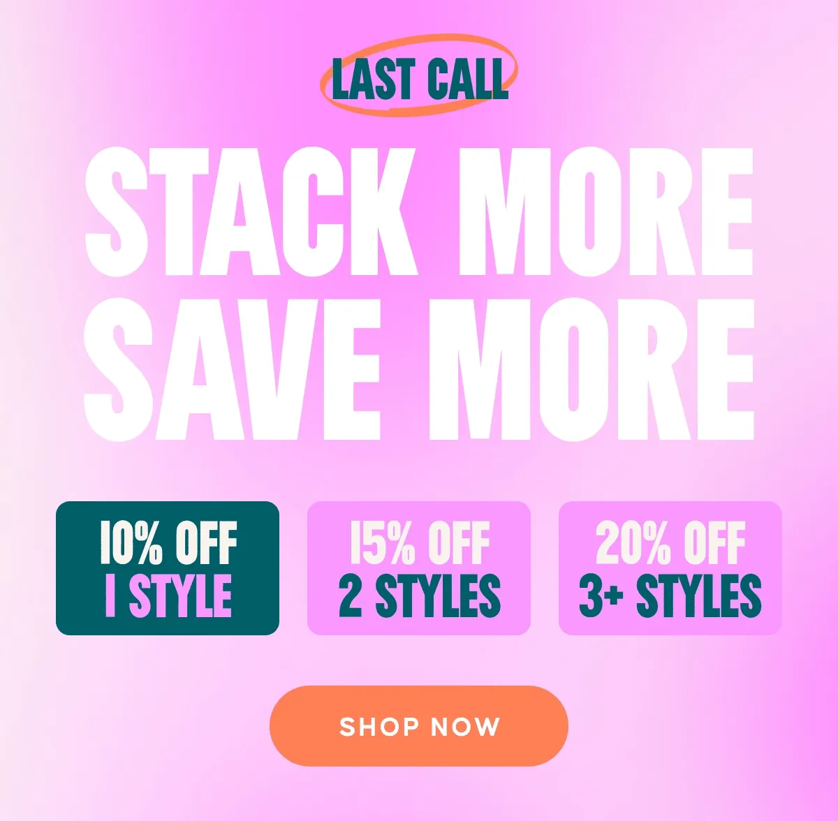 LAST CALL. Stack More Save more. 10% Off 1 Style, 15%. Off 2 Styles, 20% 3+ Styles. Shop. Now