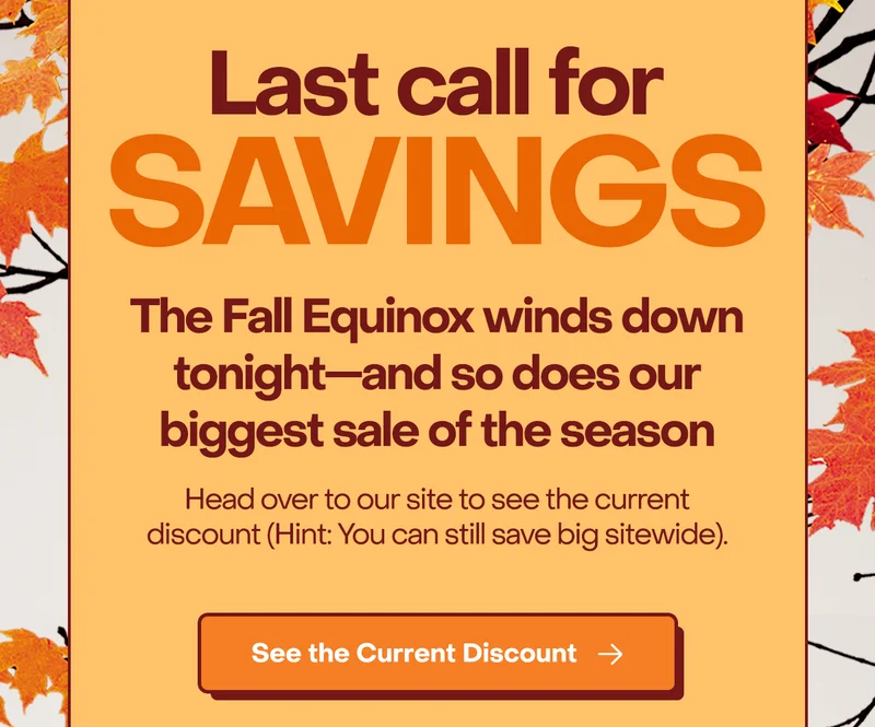 Last call for Savings. The Fall Equinox winds down tonight—and so does our biggest sale of the season.