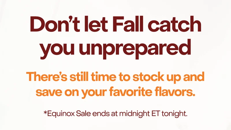 Don't let Fall catch you unprepared. There's still time to stock up and save on your favorite flavors.