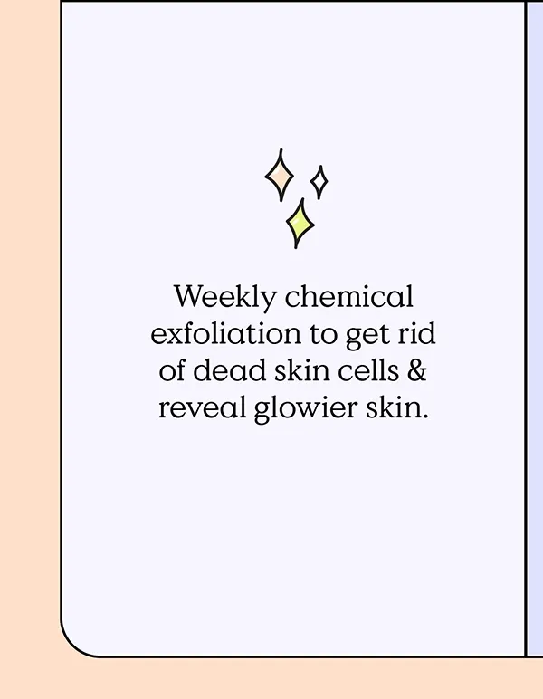 Weekly chemical exfoliation to get rid of dead skin cells and reveal glowier skin.