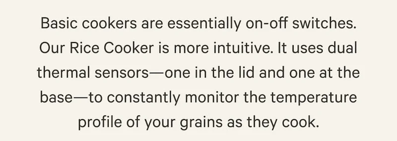 Basic cookers are essentially on-off switches. Our Rice Cooker is more intuitive. It uses dual thermal sensors—one in the lid and one at the base—to constantly monitor the temperature profile of your grains as they cook.